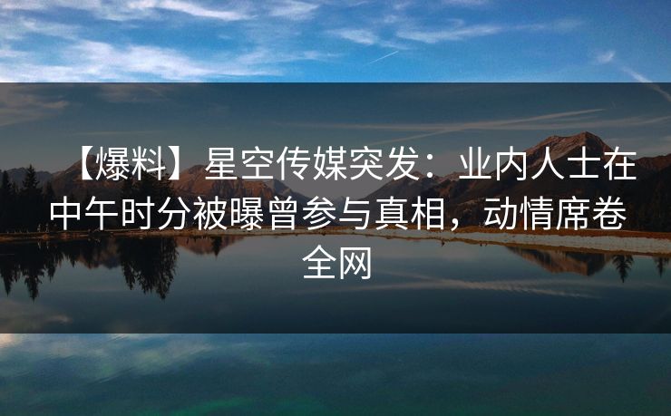 【爆料】星空传媒突发:业内人士在中午时分被曝曾参与真相,动情席卷全网 【爆料】星空传媒突发:业内人士在中午时分被曝曾参与真相,动情席卷全网