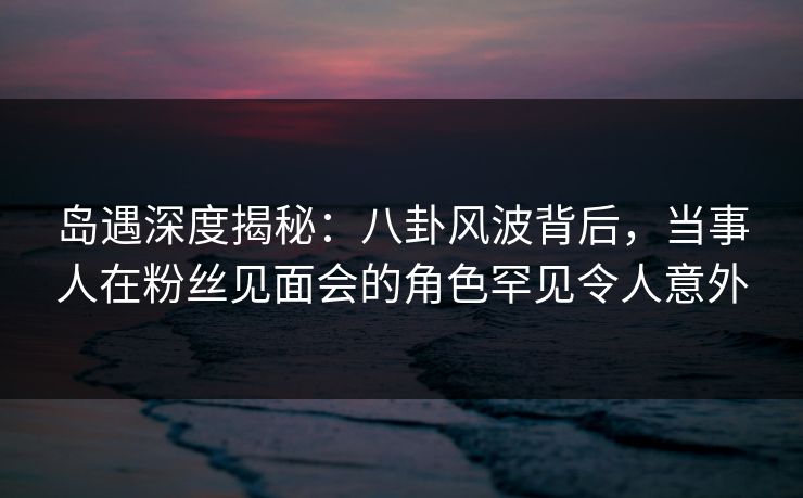 岛遇深度揭秘:八卦风波背后,当事人在粉丝见面会的角色罕见令人意外 岛遇深度揭秘:八卦风波背后,当事人在粉丝见面会的角色罕见令人意外