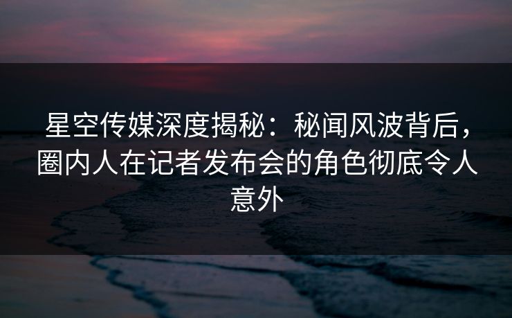 星空传媒深度揭秘：秘闻风波背后，圈内人在记者发布会的角色彻底令人意外
