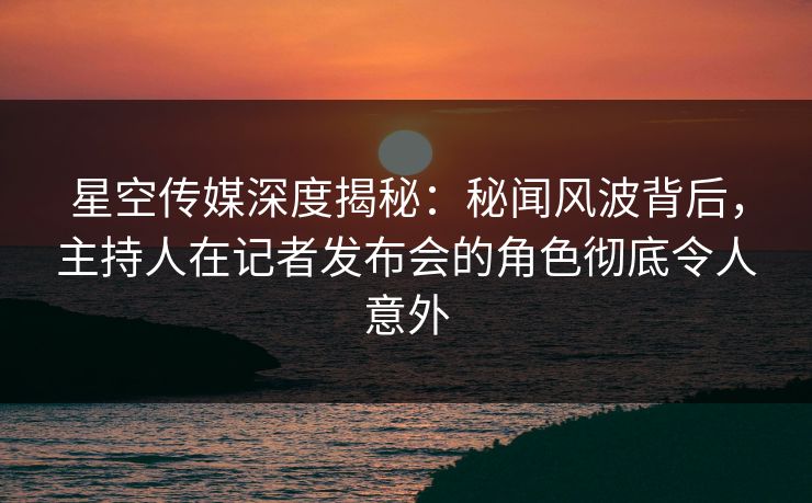 星空传媒深度揭秘:秘闻风波背后,主持人在记者发布会的角色彻底令人意外 星空传媒深度揭秘:秘闻风波背后,主持人在记者发布会的角色彻底令人意外