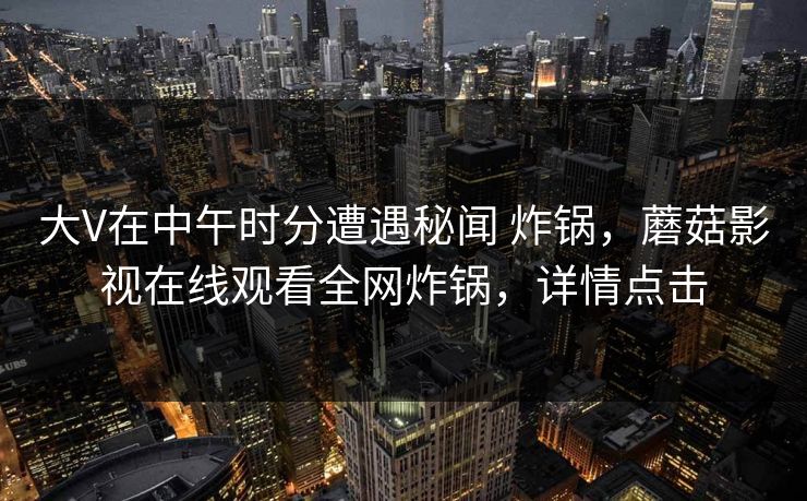 大V在中午时分遭遇秘闻 炸锅，蘑菇影视在线观看全网炸锅，详情点击