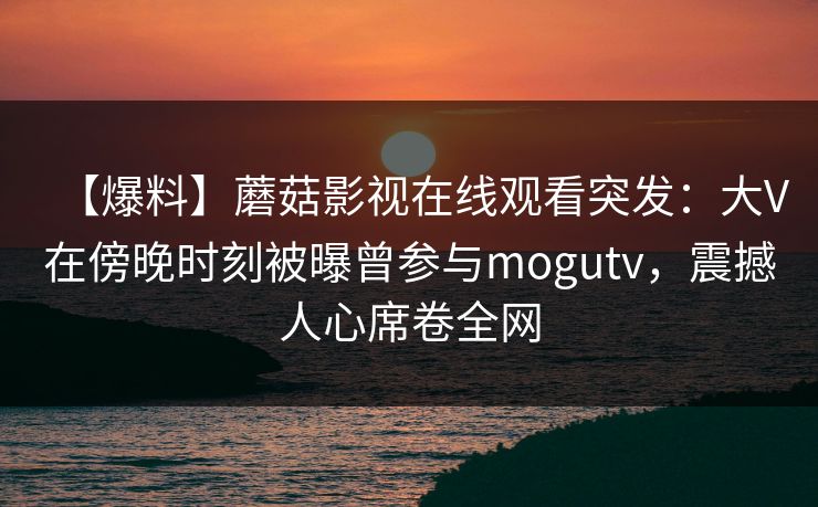 【爆料】蘑菇影视在线观看突发：大V在傍晚时刻被曝曾参与mogutv，震撼人心席卷全网