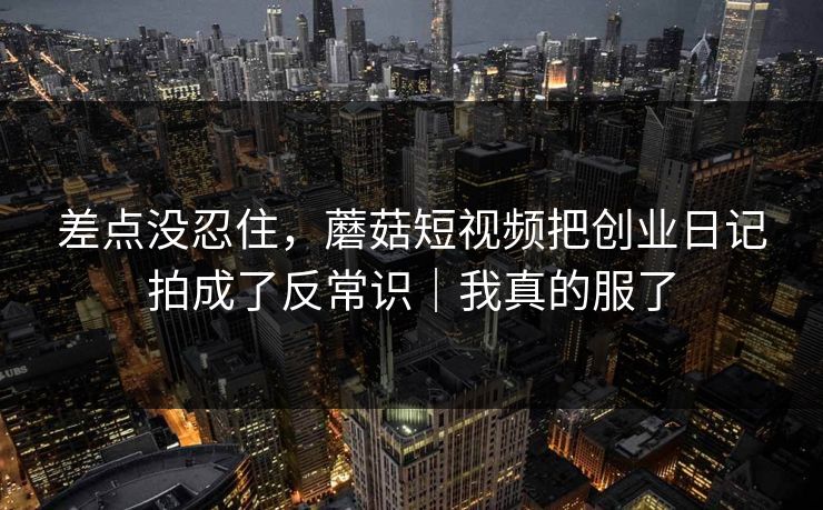 差点没忍住，蘑菇短视频把创业日记拍成了反常识｜我真的服了