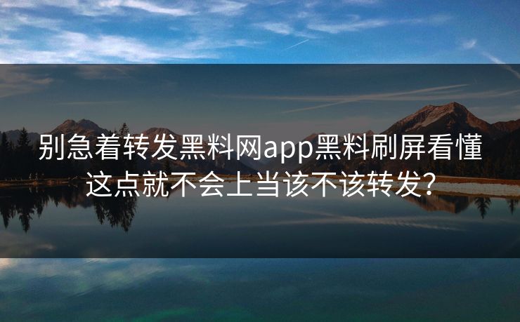 别急着转发黑料网app黑料刷屏看懂这点就不会上当该不该转发？