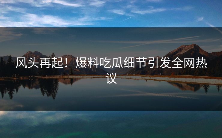 风头再起！爆料吃瓜细节引发全网热议