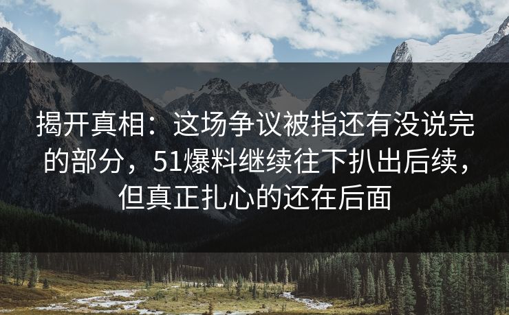 揭开真相：这场争议被指还有没说完的部分，51爆料继续往下扒出后续，但真正扎心的还在后面