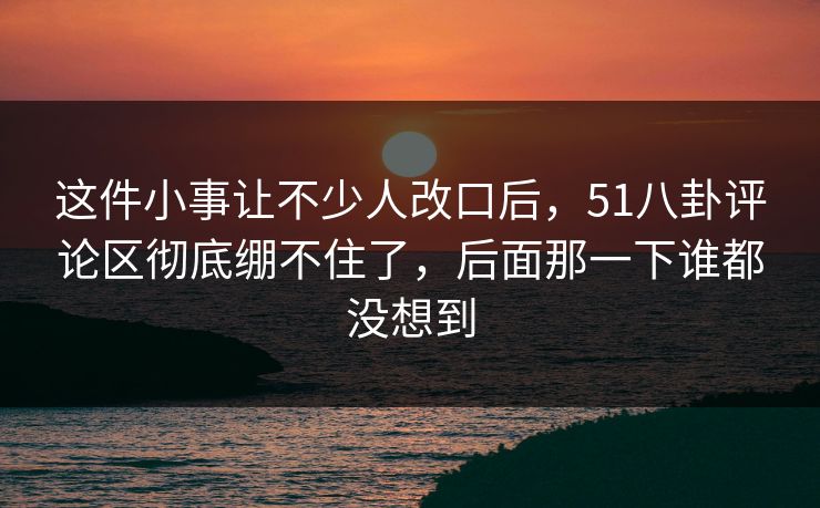 这件小事让不少人改口后，51八卦评论区彻底绷不住了，后面那一下谁都没想到