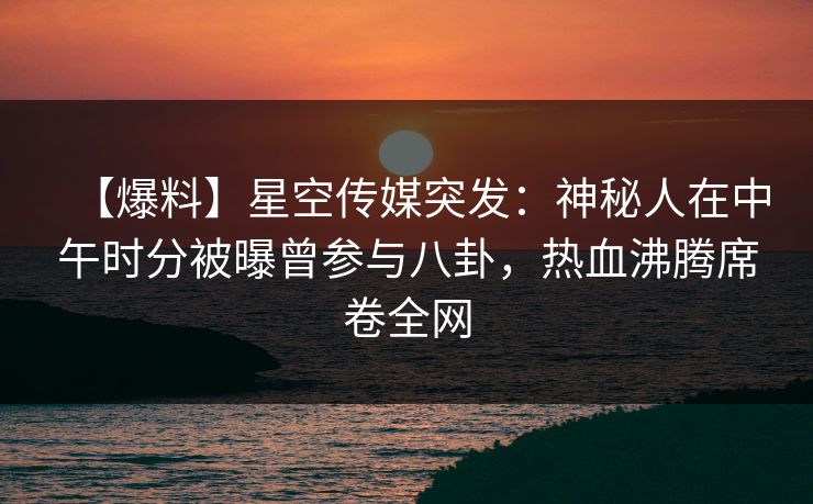 【爆料】星空传媒突发：神秘人在中午时分被曝曾参与八卦，热血沸腾席卷全网