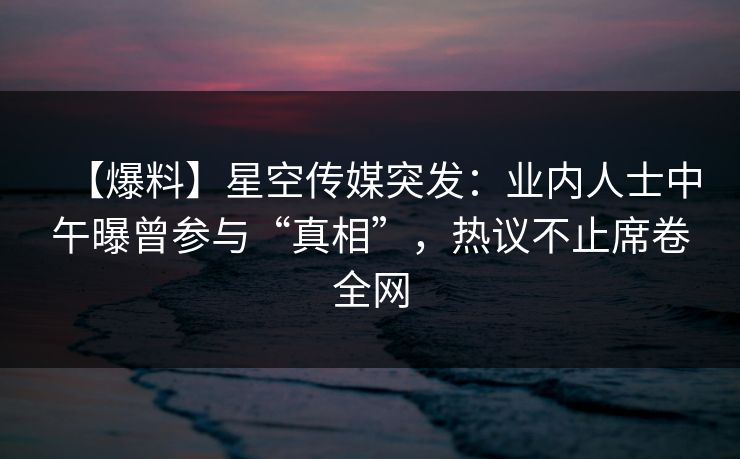 【爆料】星空传媒突发：业内人士中午曝曾参与“真相”，热议不止席卷全网