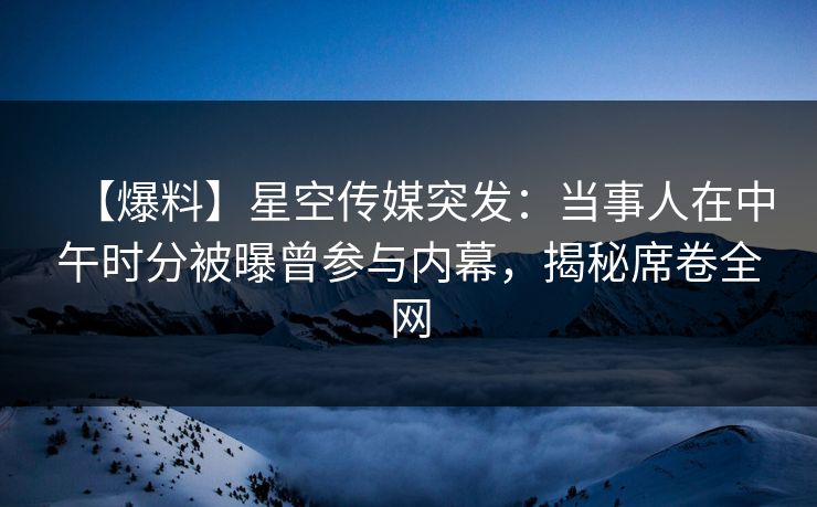 【爆料】星空传媒突发：当事人在中午时分被曝曾参与内幕，揭秘席卷全网