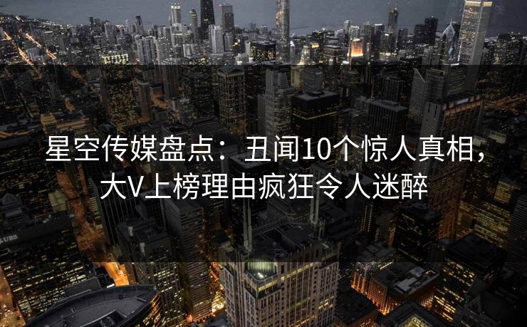 星空传媒盘点：丑闻10个惊人真相，大V上榜理由疯狂令人迷醉