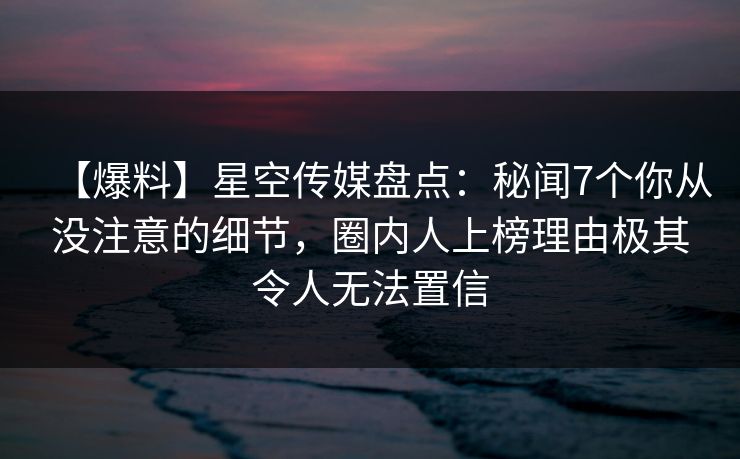 【爆料】星空传媒盘点：秘闻7个你从没注意的细节，圈内人上榜理由极其令人无法置信