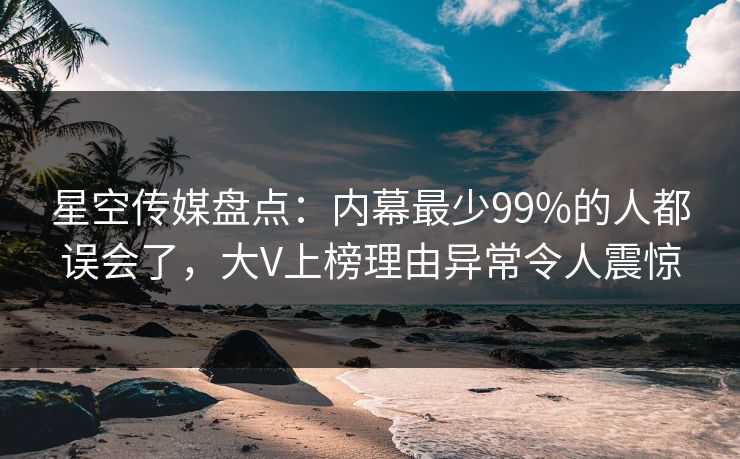 星空传媒盘点：内幕最少99%的人都误会了，大V上榜理由异常令人震惊