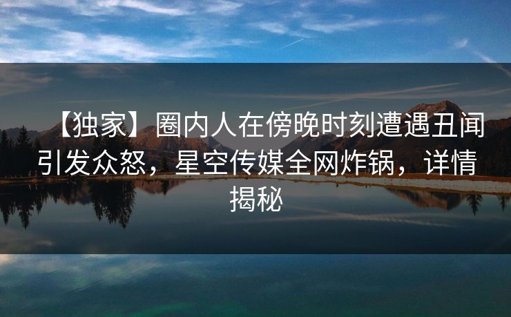 【独家】圈内人在傍晚时刻遭遇丑闻引发众怒，星空传媒全网炸锅，详情揭秘