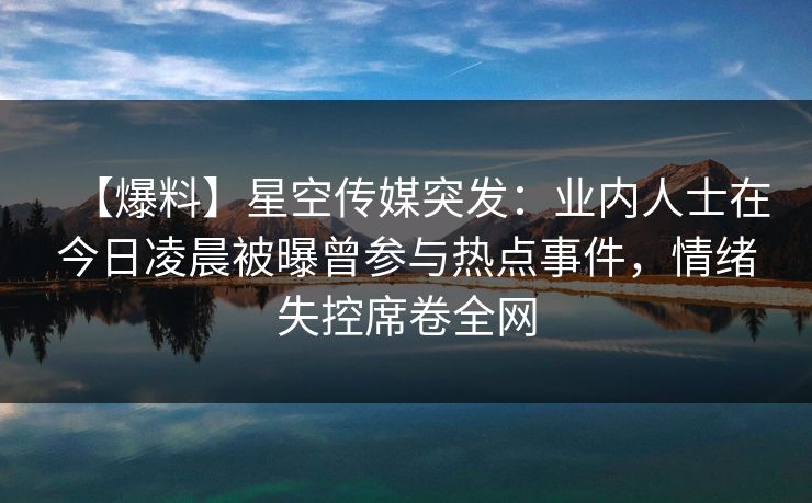 【爆料】星空传媒突发：业内人士在今日凌晨被曝曾参与热点事件，情绪失控席卷全网