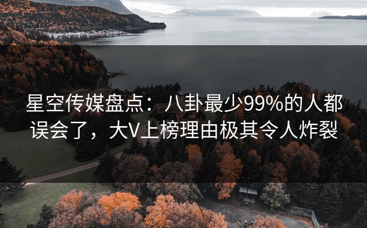 星空传媒盘点：八卦最少99%的人都误会了，大V上榜理由极其令人炸裂