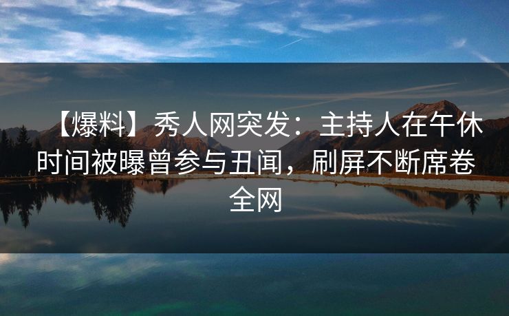 【爆料】秀人网突发：主持人在午休时间被曝曾参与丑闻，刷屏不断席卷全网