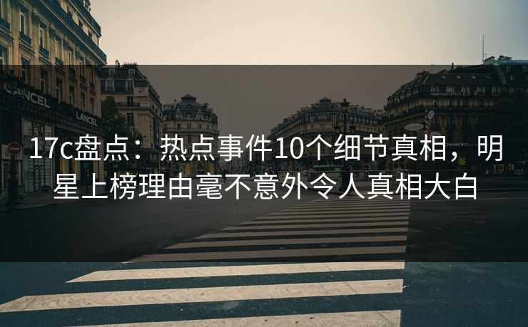 17c盘点：热点事件10个细节真相，明星上榜理由毫不意外令人真相大白