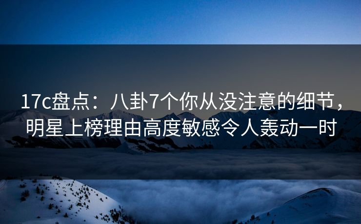 17c盘点：八卦7个你从没注意的细节，明星上榜理由高度敏感令人轰动一时
